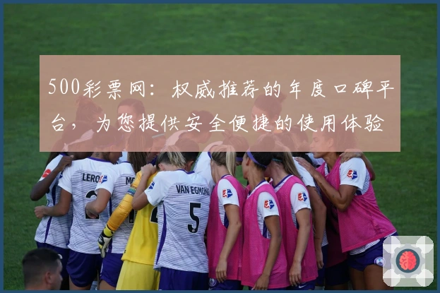 500彩票网：权威推荐的年度口碑平台，为您提供安全便捷的使用体验