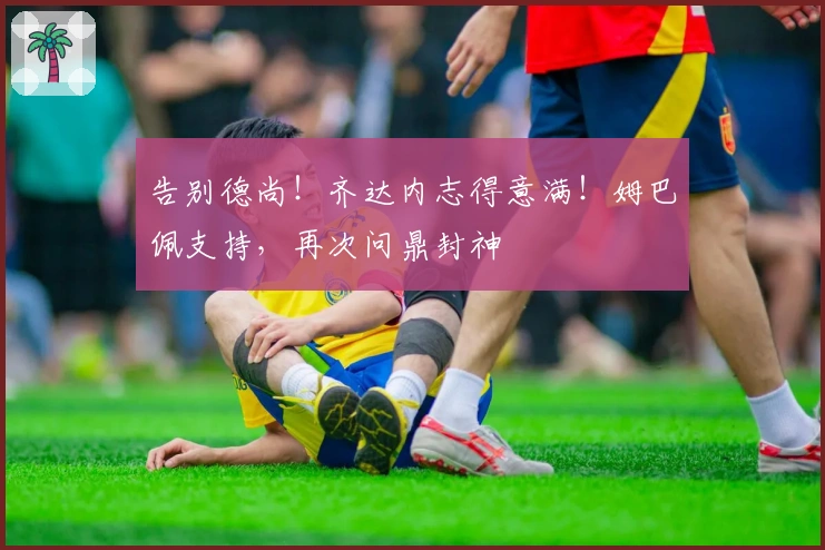 告别德尚！齐达内志得意满！姆巴佩支持，再次问鼎封神