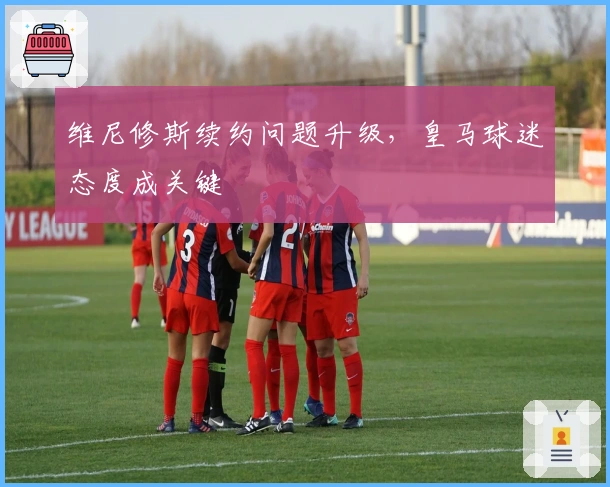 维尼修斯续约问题升级，皇马球迷态度成关键