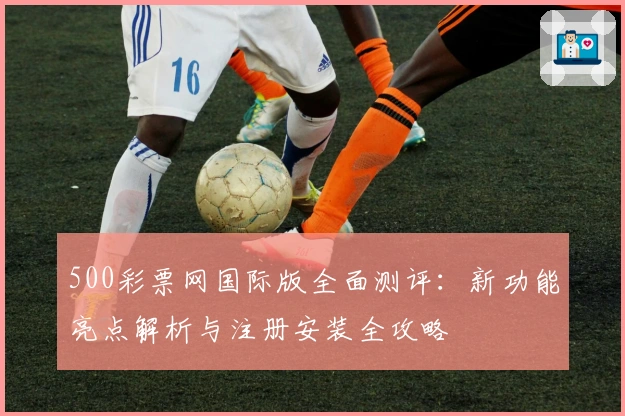 500彩票网国际版全面测评：新功能亮点解析与注册安装全攻略