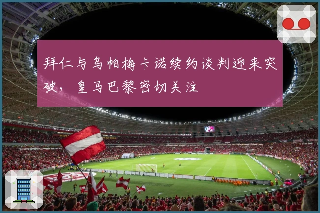 拜仁与乌帕梅卡诺续约谈判迎来突破，皇马巴黎密切关注