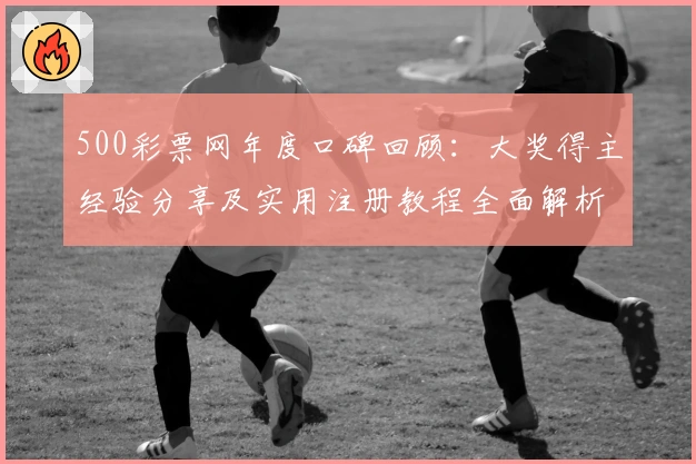 500彩票网年度口碑回顾：大奖得主经验分享及实用注册教程全面解析