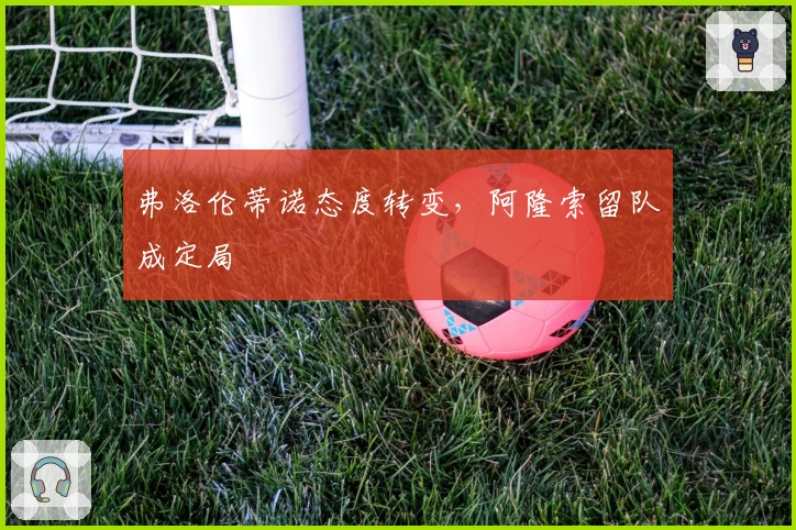 弗洛伦蒂诺态度转变，阿隆索留队成定局