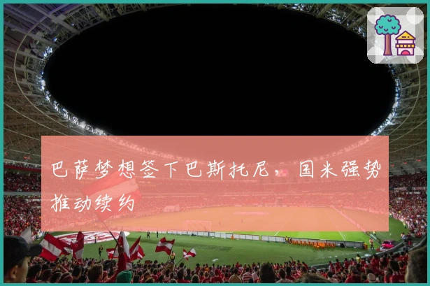 巴萨梦想签下巴斯托尼，国米强势推动续约