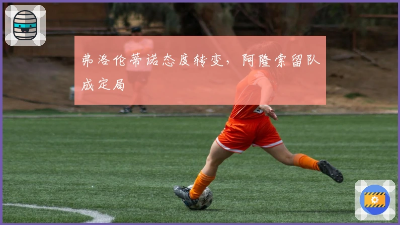 弗洛伦蒂诺态度转变，阿隆索留队成定局