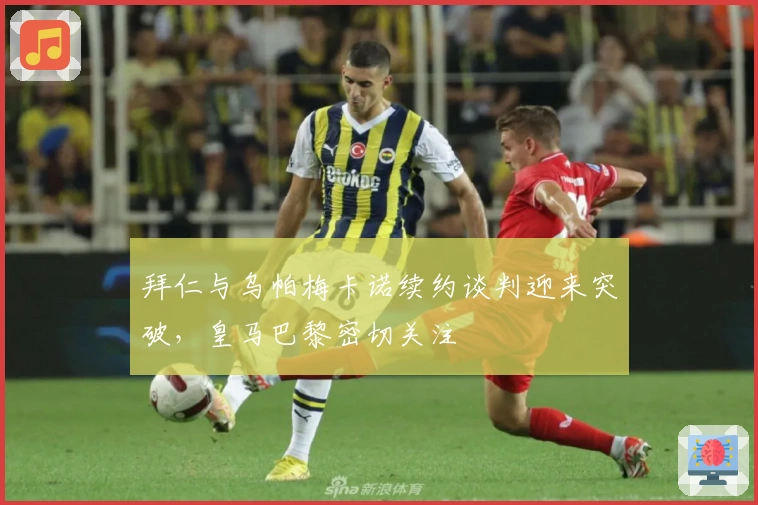 拜仁与乌帕梅卡诺续约谈判迎来突破，皇马巴黎密切关注