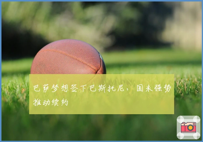 巴萨梦想签下巴斯托尼，国米强势推动续约