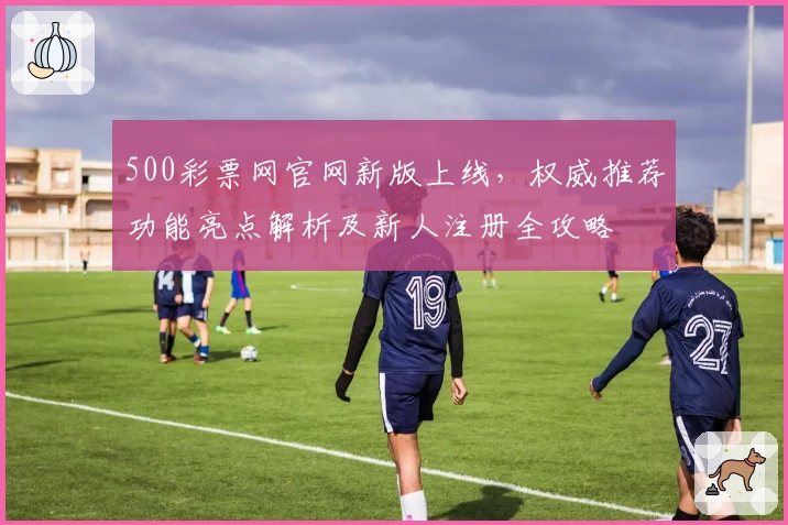 500彩票网官网新版上线，权威推荐功能亮点解析及新人注册全攻略